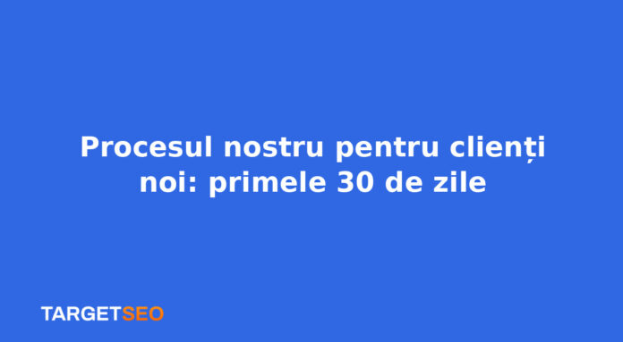 Procesul nostru pentru clienți noi: primele 30 de zile