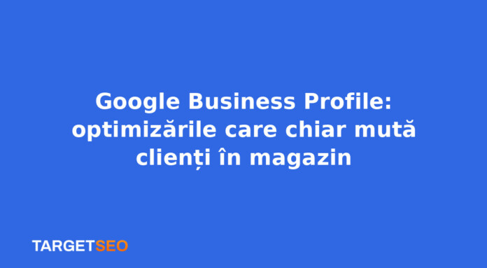 Google Business Profile: optimizările care chiar mută clienți în magazin