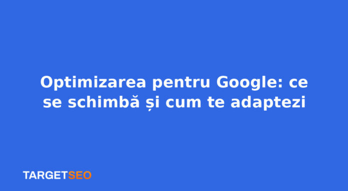 Optimizarea pentru Google: ce se schimbă și cum te adaptezi