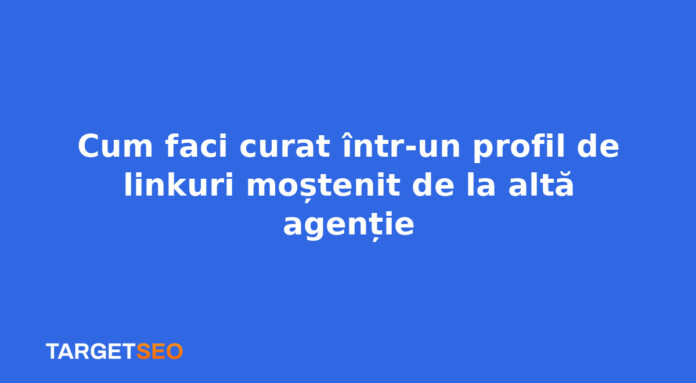 Cum faci curat într-un profil de linkuri moștenit de la altă agenție